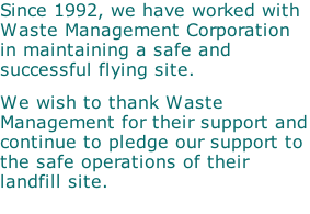Since 1992, we have worked with Waste Management Corporation in maintaining a safe and successful flying site. &nbsp; We wish to thank Waste Management for their support and continue to pledge our support to the safe operations of their landfill site.
